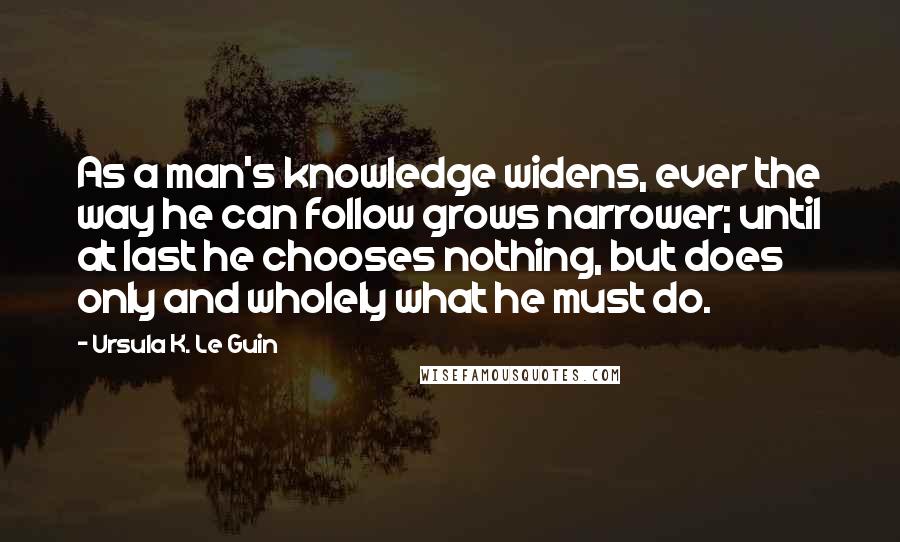 Ursula K. Le Guin Quotes: As a man's knowledge widens, ever the way he can follow grows narrower; until at last he chooses nothing, but does only and wholely what he must do.