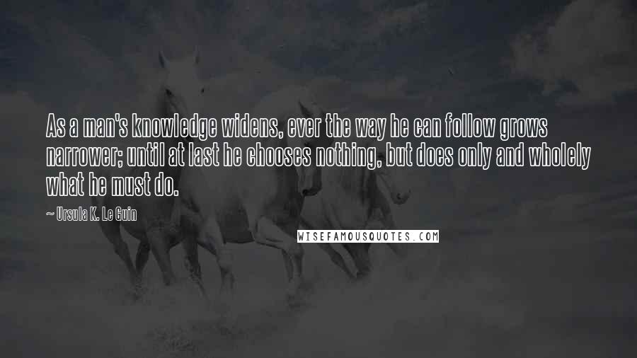 Ursula K. Le Guin Quotes: As a man's knowledge widens, ever the way he can follow grows narrower; until at last he chooses nothing, but does only and wholely what he must do.