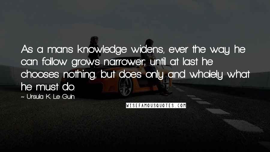 Ursula K. Le Guin Quotes: As a man's knowledge widens, ever the way he can follow grows narrower; until at last he chooses nothing, but does only and wholely what he must do.