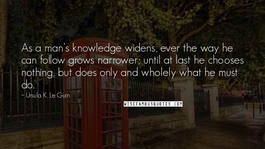 Ursula K. Le Guin Quotes: As a man's knowledge widens, ever the way he can follow grows narrower; until at last he chooses nothing, but does only and wholely what he must do.