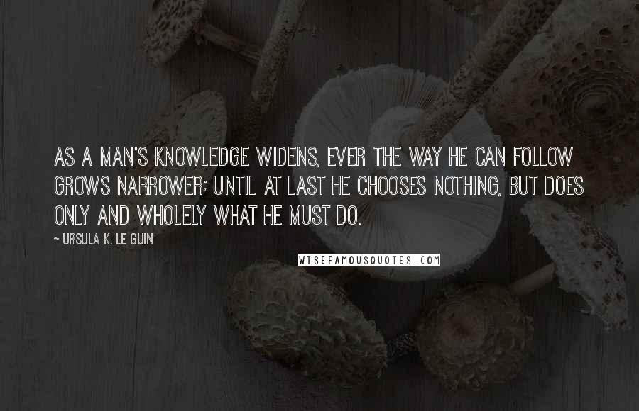 Ursula K. Le Guin Quotes: As a man's knowledge widens, ever the way he can follow grows narrower; until at last he chooses nothing, but does only and wholely what he must do.