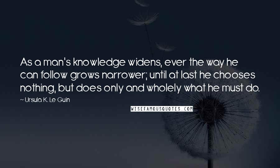 Ursula K. Le Guin Quotes: As a man's knowledge widens, ever the way he can follow grows narrower; until at last he chooses nothing, but does only and wholely what he must do.