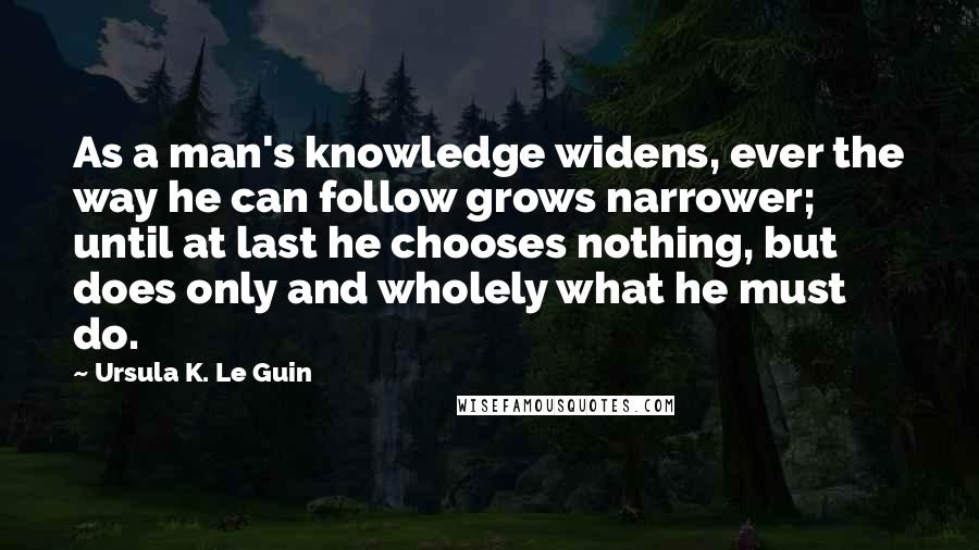 Ursula K. Le Guin Quotes: As a man's knowledge widens, ever the way he can follow grows narrower; until at last he chooses nothing, but does only and wholely what he must do.