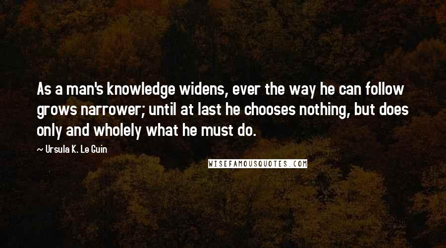 Ursula K. Le Guin Quotes: As a man's knowledge widens, ever the way he can follow grows narrower; until at last he chooses nothing, but does only and wholely what he must do.