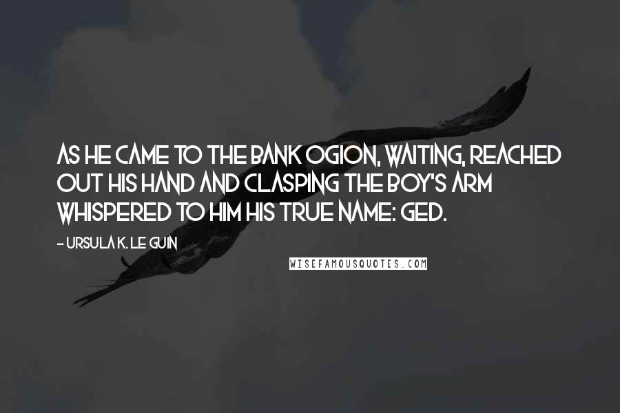 Ursula K. Le Guin Quotes: As he came to the bank Ogion, waiting, reached out his hand and clasping the boy's arm whispered to him his true name: Ged.