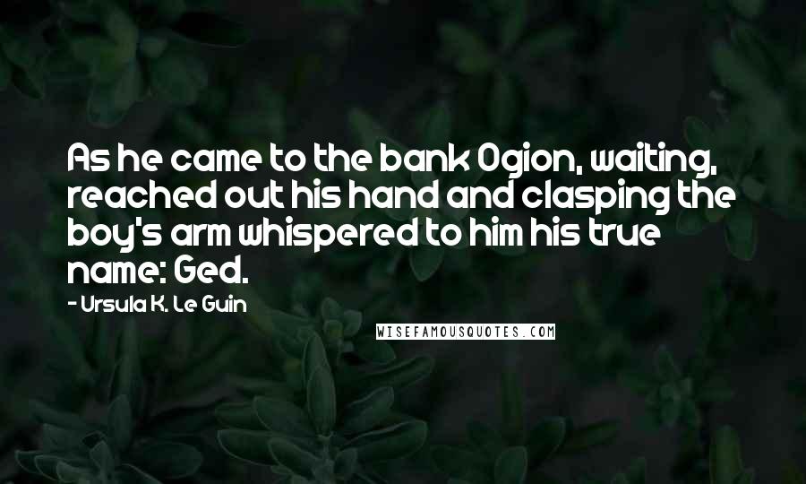 Ursula K. Le Guin Quotes: As he came to the bank Ogion, waiting, reached out his hand and clasping the boy's arm whispered to him his true name: Ged.