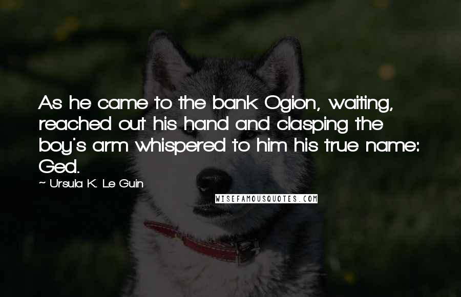 Ursula K. Le Guin Quotes: As he came to the bank Ogion, waiting, reached out his hand and clasping the boy's arm whispered to him his true name: Ged.