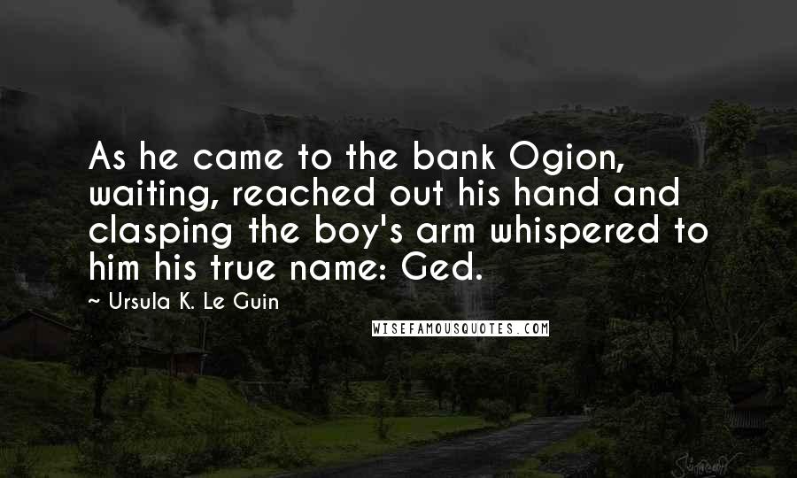 Ursula K. Le Guin Quotes: As he came to the bank Ogion, waiting, reached out his hand and clasping the boy's arm whispered to him his true name: Ged.