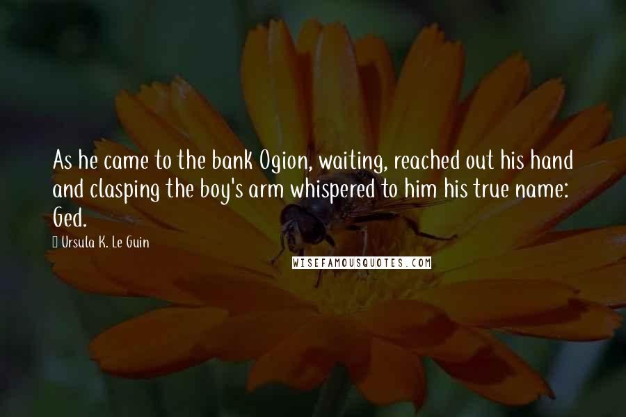 Ursula K. Le Guin Quotes: As he came to the bank Ogion, waiting, reached out his hand and clasping the boy's arm whispered to him his true name: Ged.
