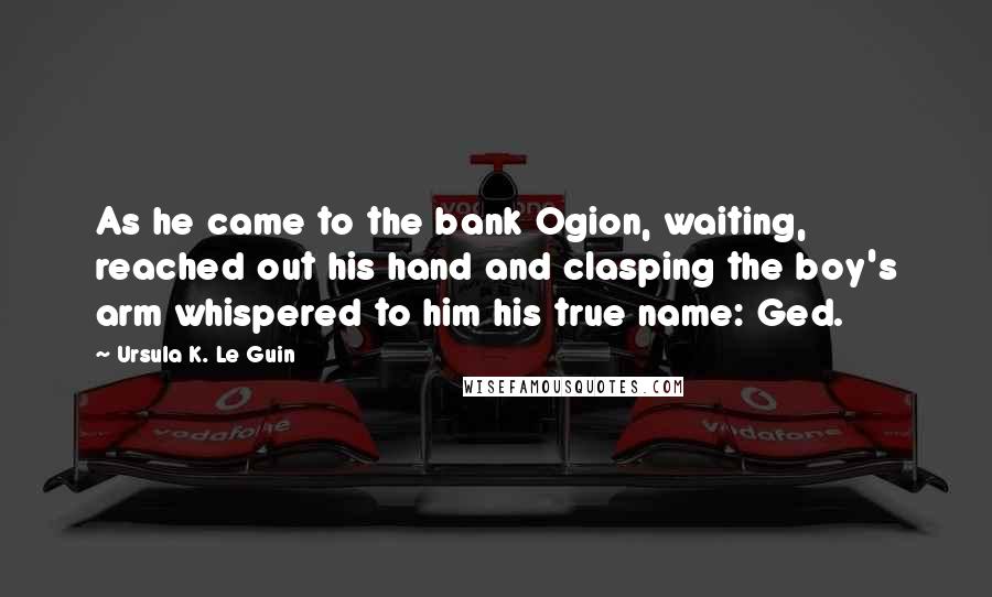 Ursula K. Le Guin Quotes: As he came to the bank Ogion, waiting, reached out his hand and clasping the boy's arm whispered to him his true name: Ged.