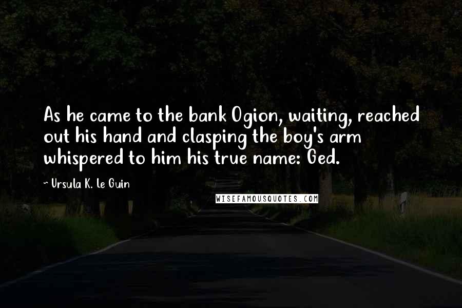 Ursula K. Le Guin Quotes: As he came to the bank Ogion, waiting, reached out his hand and clasping the boy's arm whispered to him his true name: Ged.