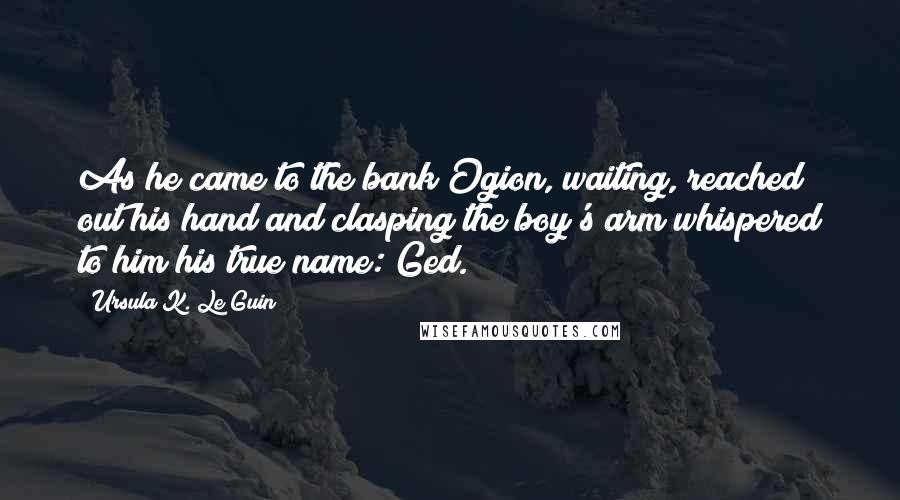 Ursula K. Le Guin Quotes: As he came to the bank Ogion, waiting, reached out his hand and clasping the boy's arm whispered to him his true name: Ged.
