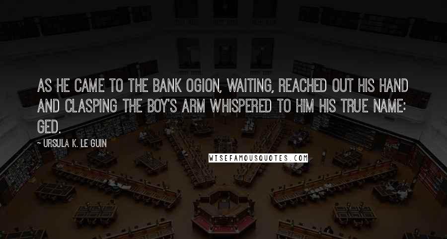 Ursula K. Le Guin Quotes: As he came to the bank Ogion, waiting, reached out his hand and clasping the boy's arm whispered to him his true name: Ged.