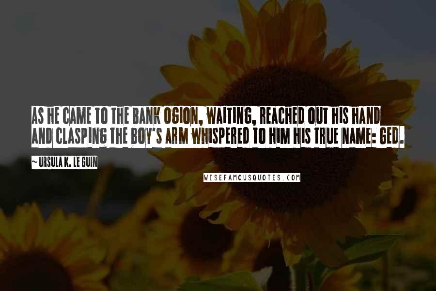Ursula K. Le Guin Quotes: As he came to the bank Ogion, waiting, reached out his hand and clasping the boy's arm whispered to him his true name: Ged.