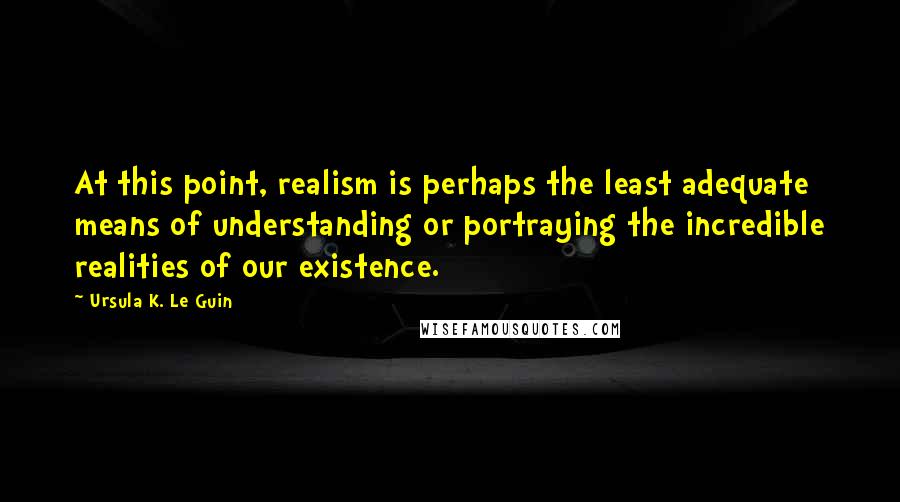 Ursula K. Le Guin Quotes: At this point, realism is perhaps the least adequate means of understanding or portraying the incredible realities of our existence.