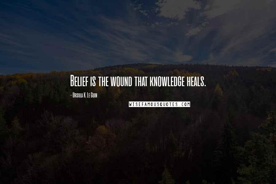 Ursula K. Le Guin Quotes: Belief is the wound that knowledge heals.