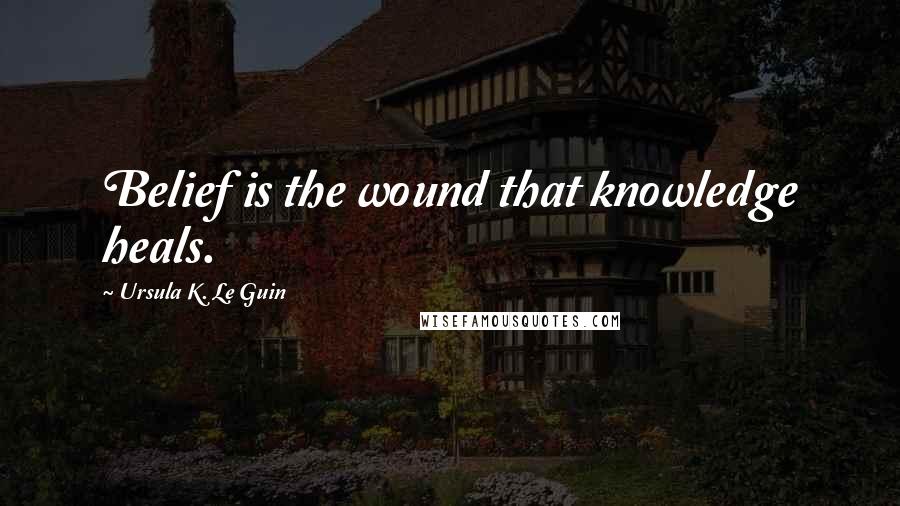 Ursula K. Le Guin Quotes: Belief is the wound that knowledge heals.
