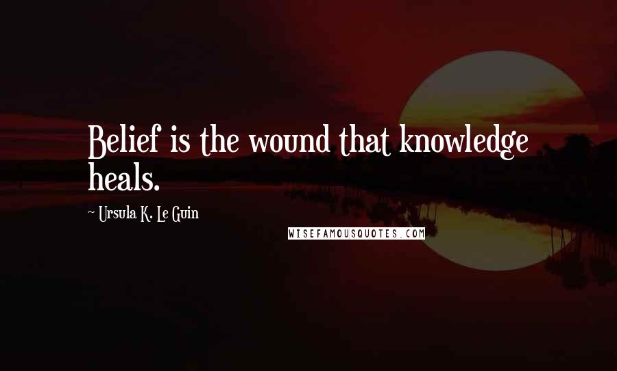 Ursula K. Le Guin Quotes: Belief is the wound that knowledge heals.