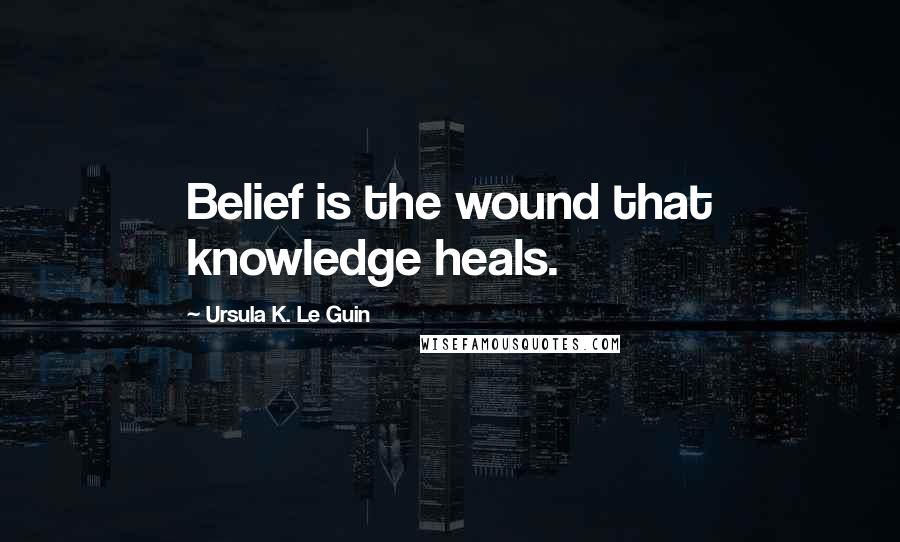 Ursula K. Le Guin Quotes: Belief is the wound that knowledge heals.