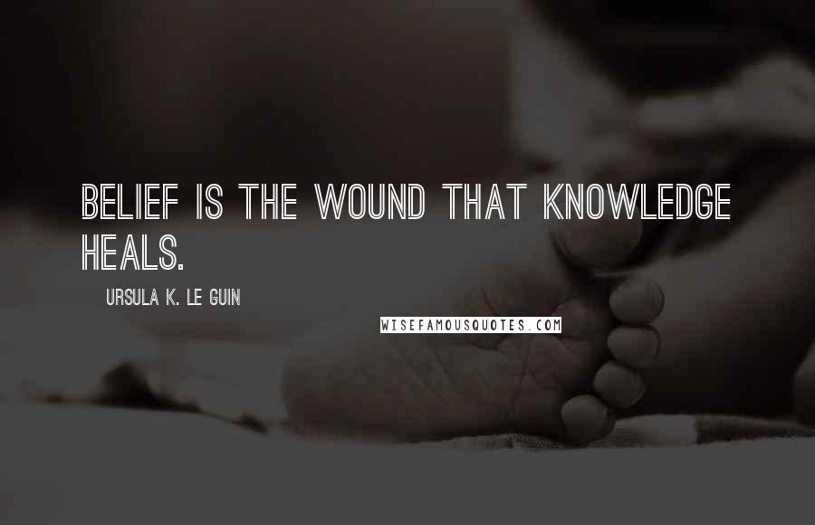 Ursula K. Le Guin Quotes: Belief is the wound that knowledge heals.