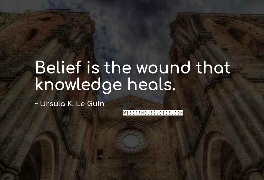 Ursula K. Le Guin Quotes: Belief is the wound that knowledge heals.