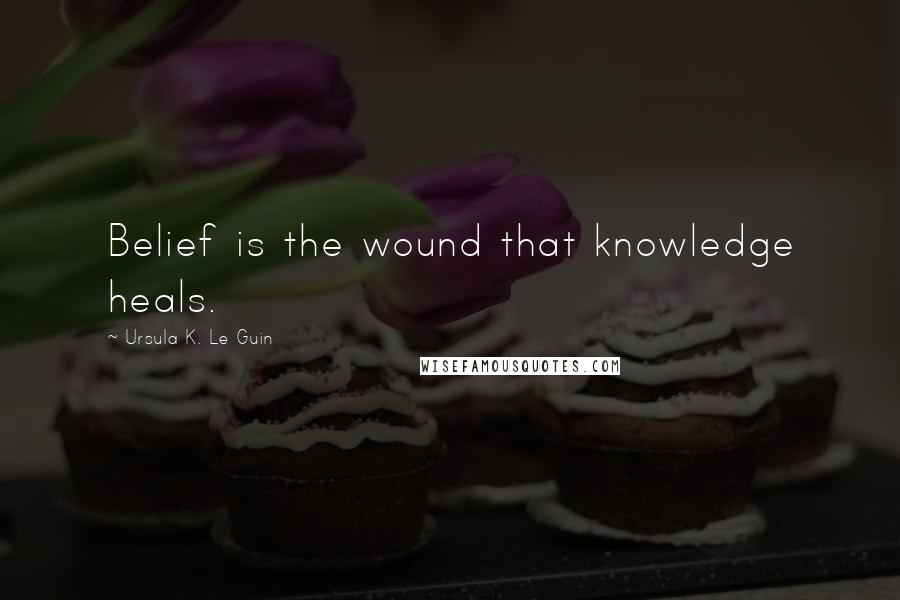 Ursula K. Le Guin Quotes: Belief is the wound that knowledge heals.
