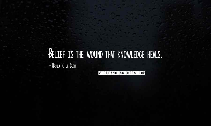 Ursula K. Le Guin Quotes: Belief is the wound that knowledge heals.