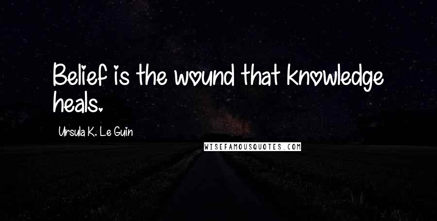 Ursula K. Le Guin Quotes: Belief is the wound that knowledge heals.