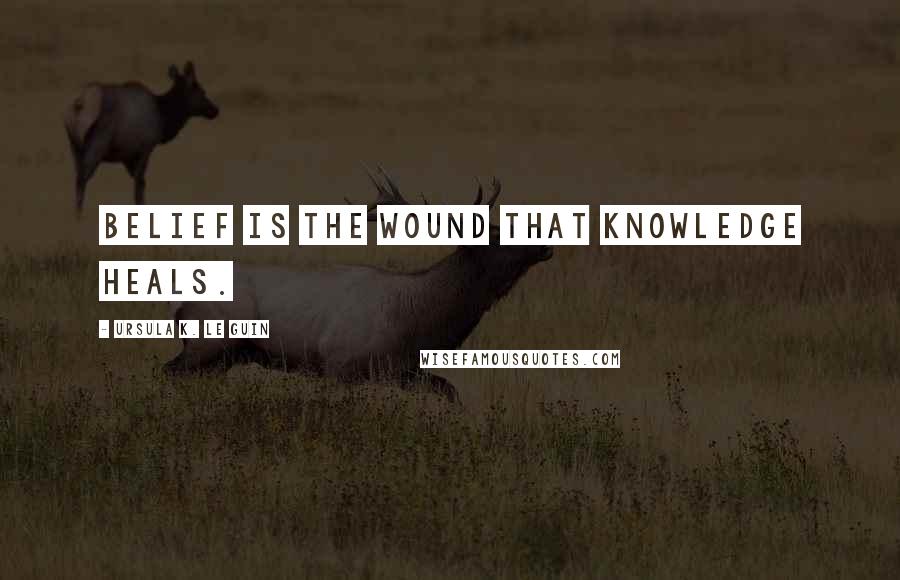 Ursula K. Le Guin Quotes: Belief is the wound that knowledge heals.