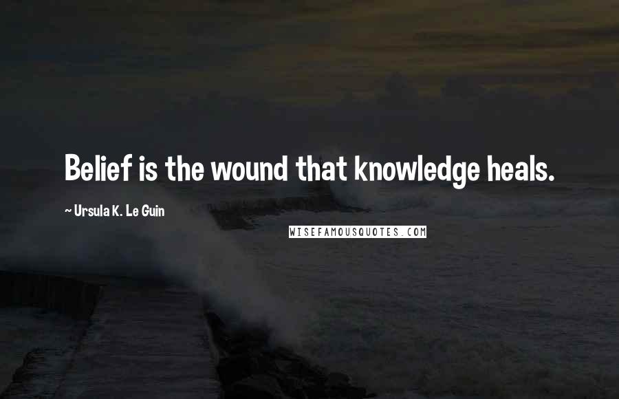 Ursula K. Le Guin Quotes: Belief is the wound that knowledge heals.