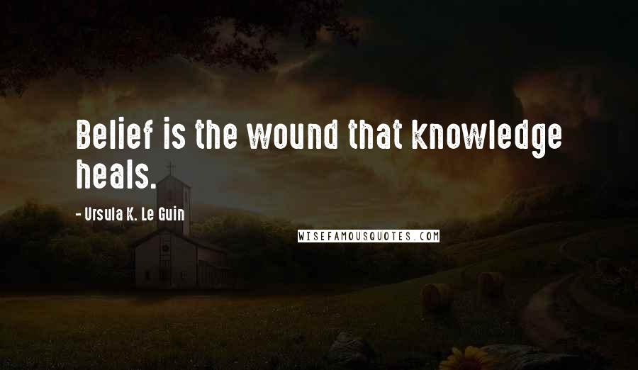 Ursula K. Le Guin Quotes: Belief is the wound that knowledge heals.