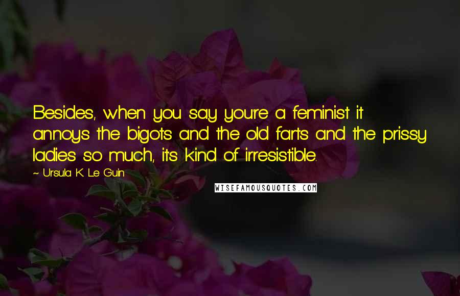 Ursula K. Le Guin Quotes: Besides, when you say you're a feminist it annoys the bigots and the old farts and the prissy ladies so much, it's kind of irresistible.