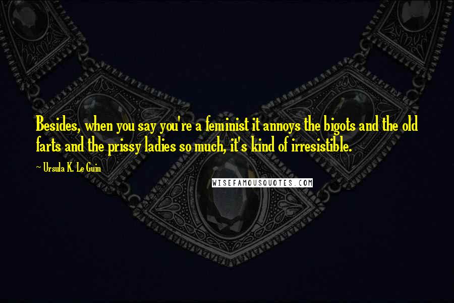 Ursula K. Le Guin Quotes: Besides, when you say you're a feminist it annoys the bigots and the old farts and the prissy ladies so much, it's kind of irresistible.