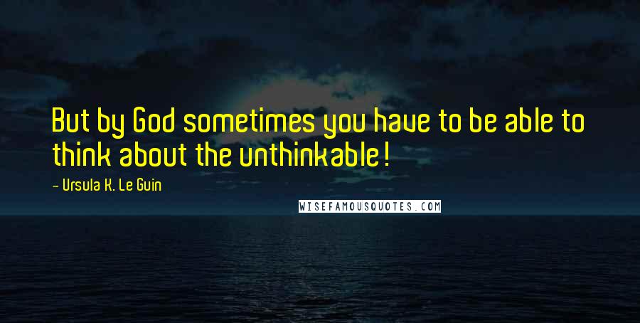 Ursula K. Le Guin Quotes: But by God sometimes you have to be able to think about the unthinkable!