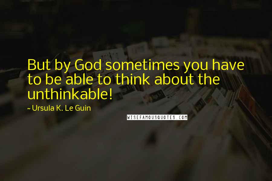 Ursula K. Le Guin Quotes: But by God sometimes you have to be able to think about the unthinkable!