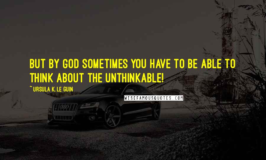 Ursula K. Le Guin Quotes: But by God sometimes you have to be able to think about the unthinkable!