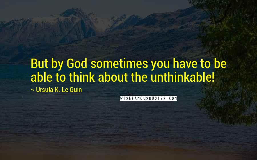 Ursula K. Le Guin Quotes: But by God sometimes you have to be able to think about the unthinkable!