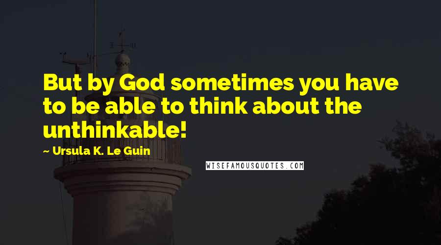 Ursula K. Le Guin Quotes: But by God sometimes you have to be able to think about the unthinkable!