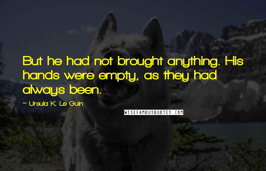 Ursula K. Le Guin Quotes: But he had not brought anything. His hands were empty, as they had always been.