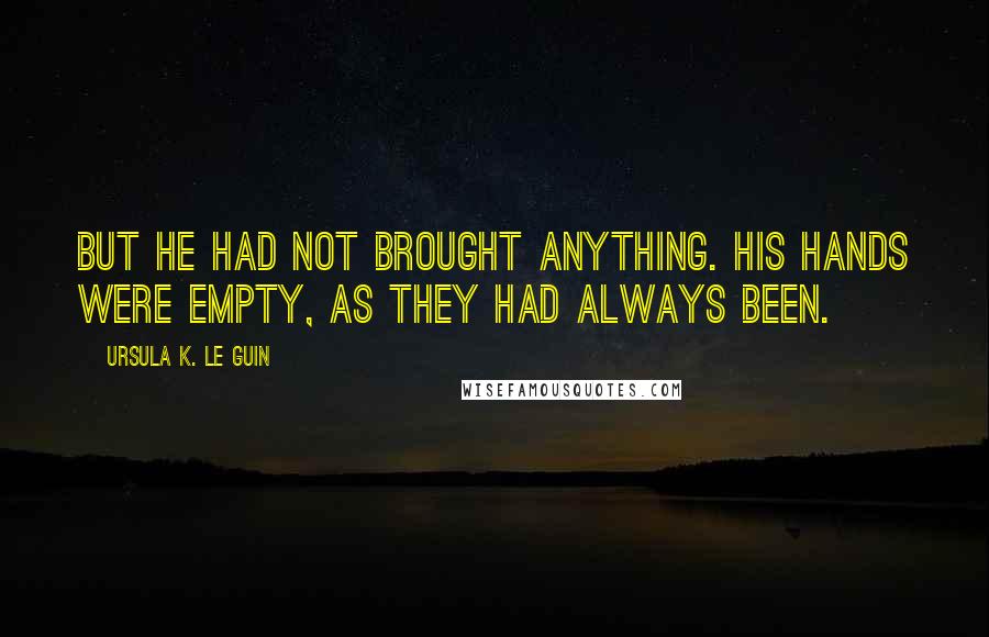 Ursula K. Le Guin Quotes: But he had not brought anything. His hands were empty, as they had always been.