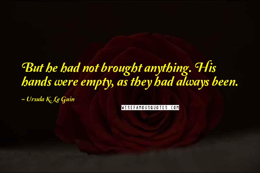 Ursula K. Le Guin Quotes: But he had not brought anything. His hands were empty, as they had always been.