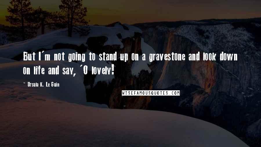 Ursula K. Le Guin Quotes: But I'm not going to stand up on a gravestone and look down on life and say, 'O lovely!