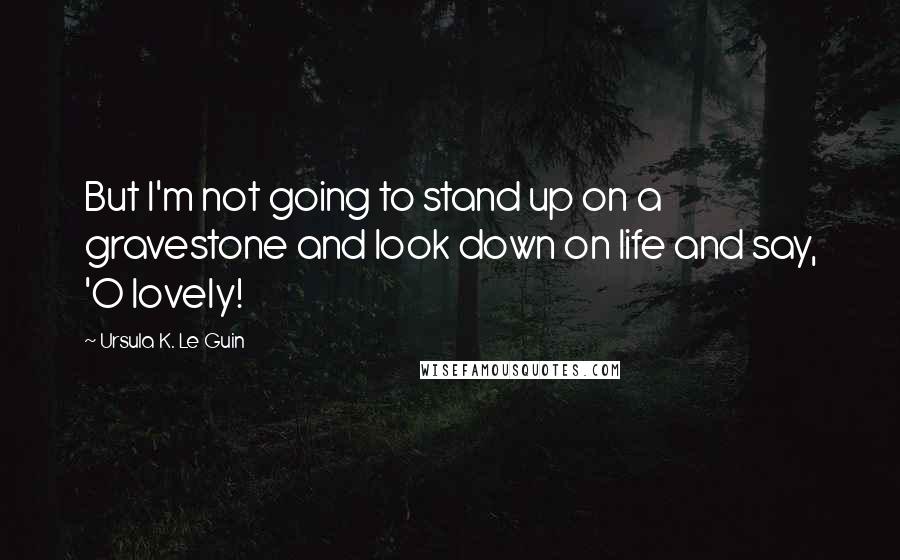 Ursula K. Le Guin Quotes: But I'm not going to stand up on a gravestone and look down on life and say, 'O lovely!