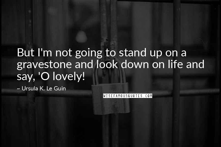 Ursula K. Le Guin Quotes: But I'm not going to stand up on a gravestone and look down on life and say, 'O lovely!