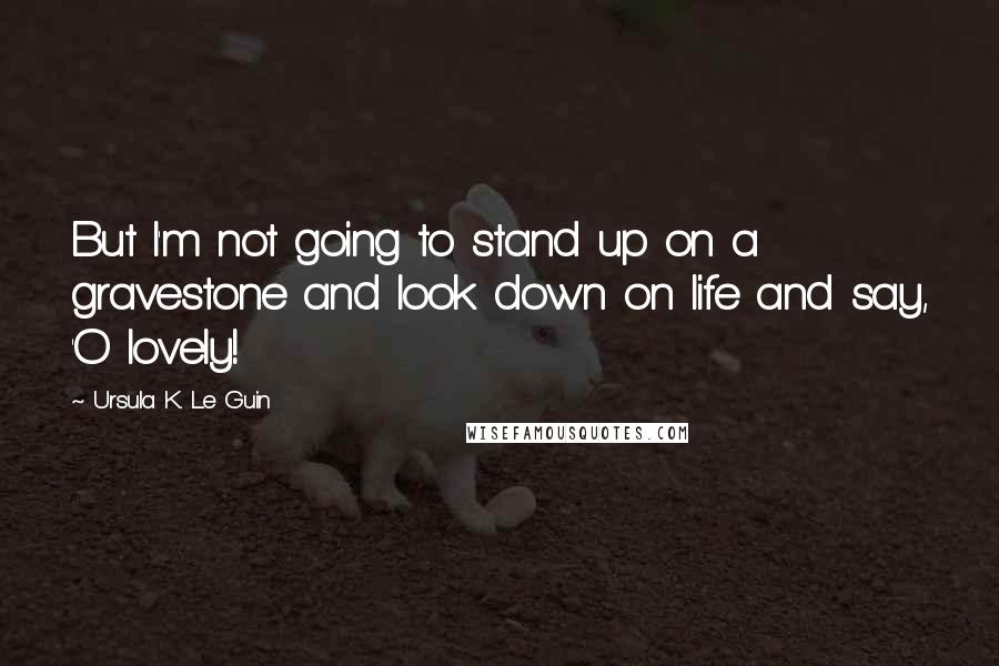 Ursula K. Le Guin Quotes: But I'm not going to stand up on a gravestone and look down on life and say, 'O lovely!