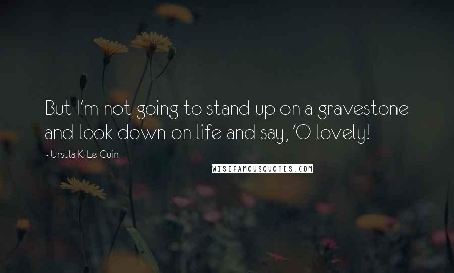 Ursula K. Le Guin Quotes: But I'm not going to stand up on a gravestone and look down on life and say, 'O lovely!