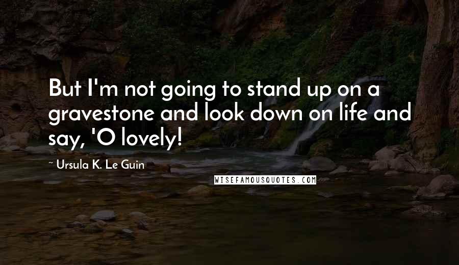 Ursula K. Le Guin Quotes: But I'm not going to stand up on a gravestone and look down on life and say, 'O lovely!