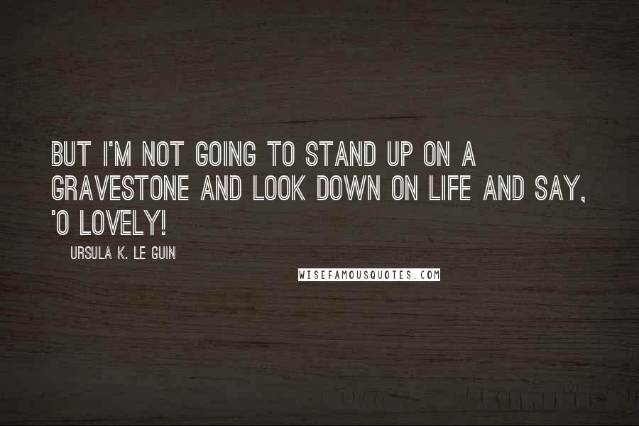 Ursula K. Le Guin Quotes: But I'm not going to stand up on a gravestone and look down on life and say, 'O lovely!