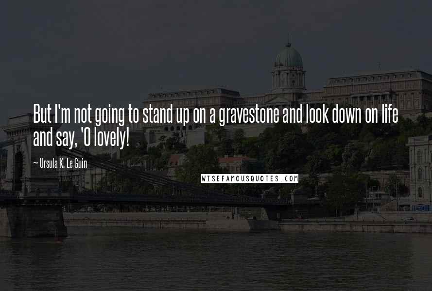 Ursula K. Le Guin Quotes: But I'm not going to stand up on a gravestone and look down on life and say, 'O lovely!