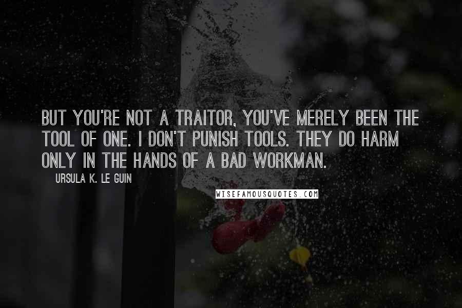 Ursula K. Le Guin Quotes: But you're not a traitor, you've merely been the tool of one. I don't punish tools. They do harm only in the hands of a bad workman.